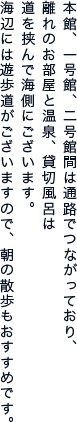 本館、一号館、二号館間は通路でつながっており、 離れのお部屋と温泉、貸切風呂は 道を挟んで海側にございます。 海辺には遊歩道が